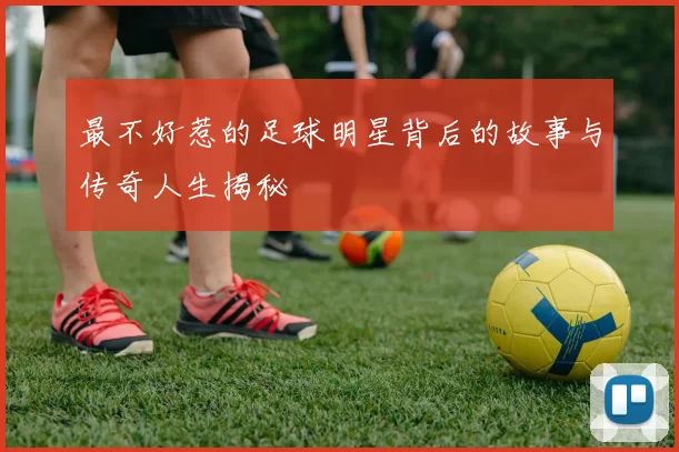 最不好惹的足球明星背后的故事与传奇人生揭秘