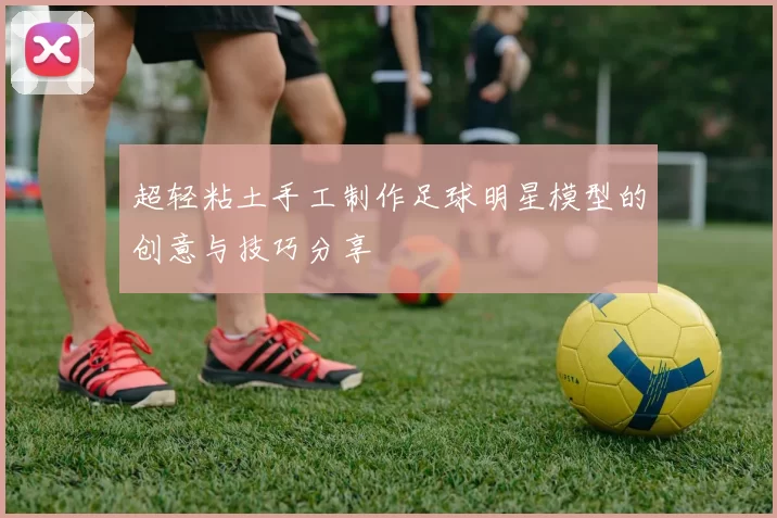 超轻粘土手工制作足球明星模型的创意与技巧分享