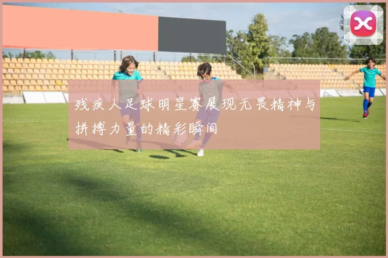 残疾人足球明星赛展现无畏精神与拼搏力量的精彩瞬间
