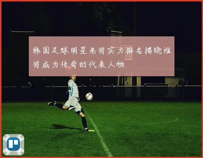 韩国足球明星老将实力排名揭晓谁将成为传奇的代表人物