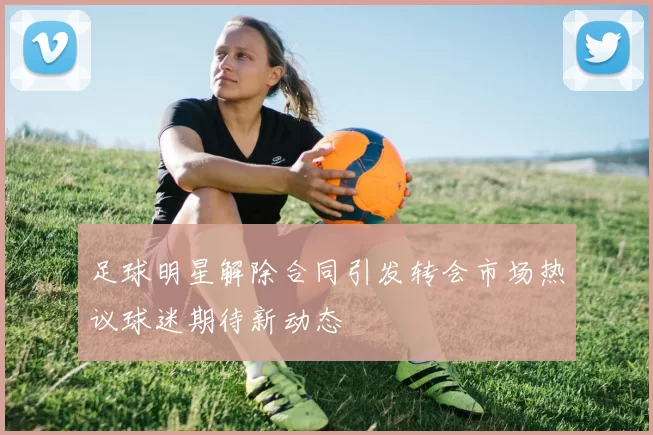 足球明星解除合同引发转会市场热议球迷期待新动态
