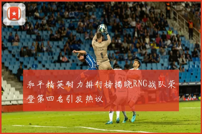 和平精英耐力排行榜揭晓RNG战队荣登第四名引发热议