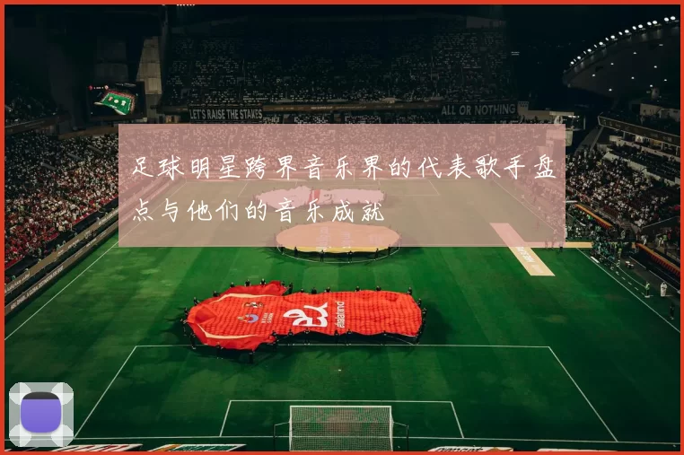 足球明星跨界音乐界的代表歌手盘点与他们的音乐成就