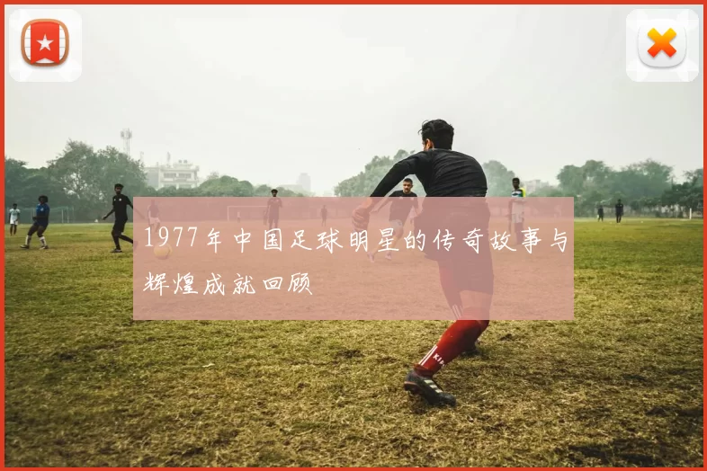 1977年中国足球明星的传奇故事与辉煌成就回顾