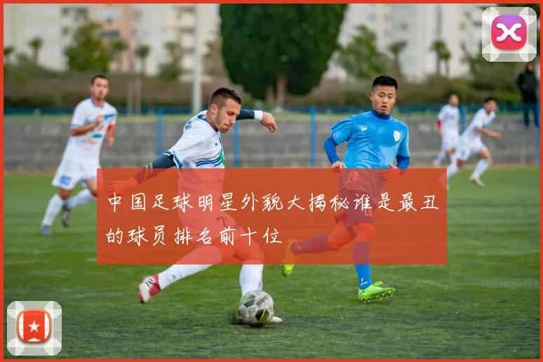 中国足球明星外貌大揭秘谁是最丑的球员排名前十位