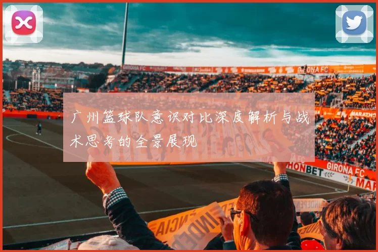 广州篮球队意识对比深度解析与战术思考的全景展现