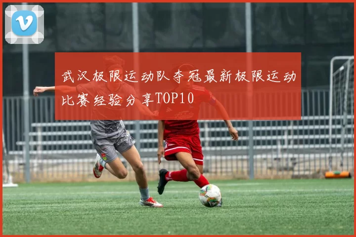 武汉极限运动队夺冠最新极限运动比赛经验分享TOP10