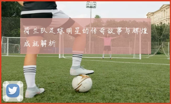 荷兰队足球明星的传奇故事与辉煌成就解析
