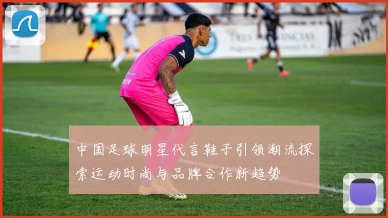 中国足球明星代言鞋子引领潮流探索运动时尚与品牌合作新趋势